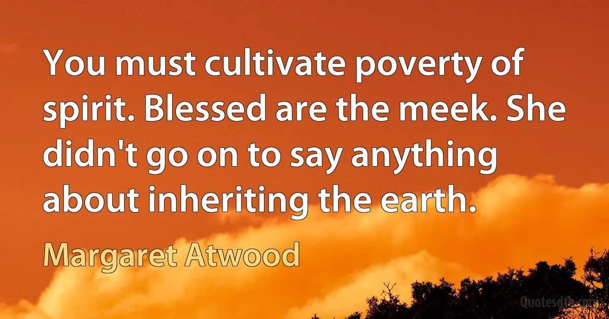 You must cultivate poverty of spirit. Blessed are the meek. She didn't go on to say anything about inheriting the earth. (Margaret Atwood)