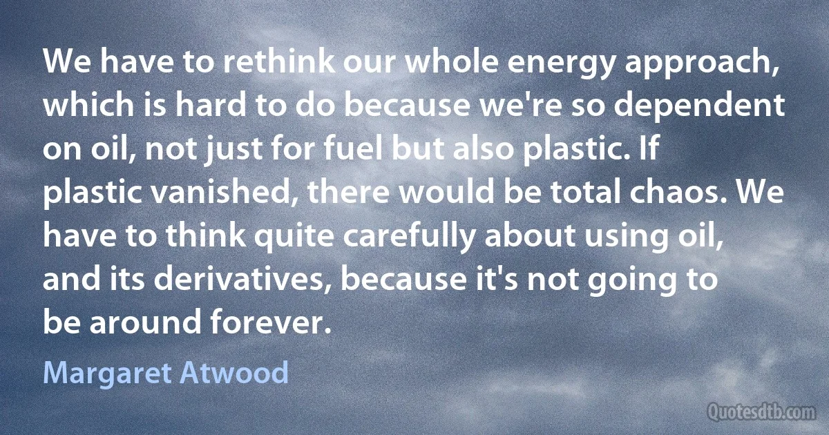 We have to rethink our whole energy approach, which is hard to do because we're so dependent on oil, not just for fuel but also plastic. If plastic vanished, there would be total chaos. We have to think quite carefully about using oil, and its derivatives, because it's not going to be around forever. (Margaret Atwood)