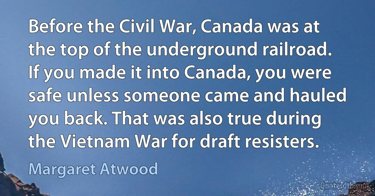 Before the Civil War, Canada was at the top of the underground railroad. If you made it into Canada, you were safe unless someone came and hauled you back. That was also true during the Vietnam War for draft resisters. (Margaret Atwood)