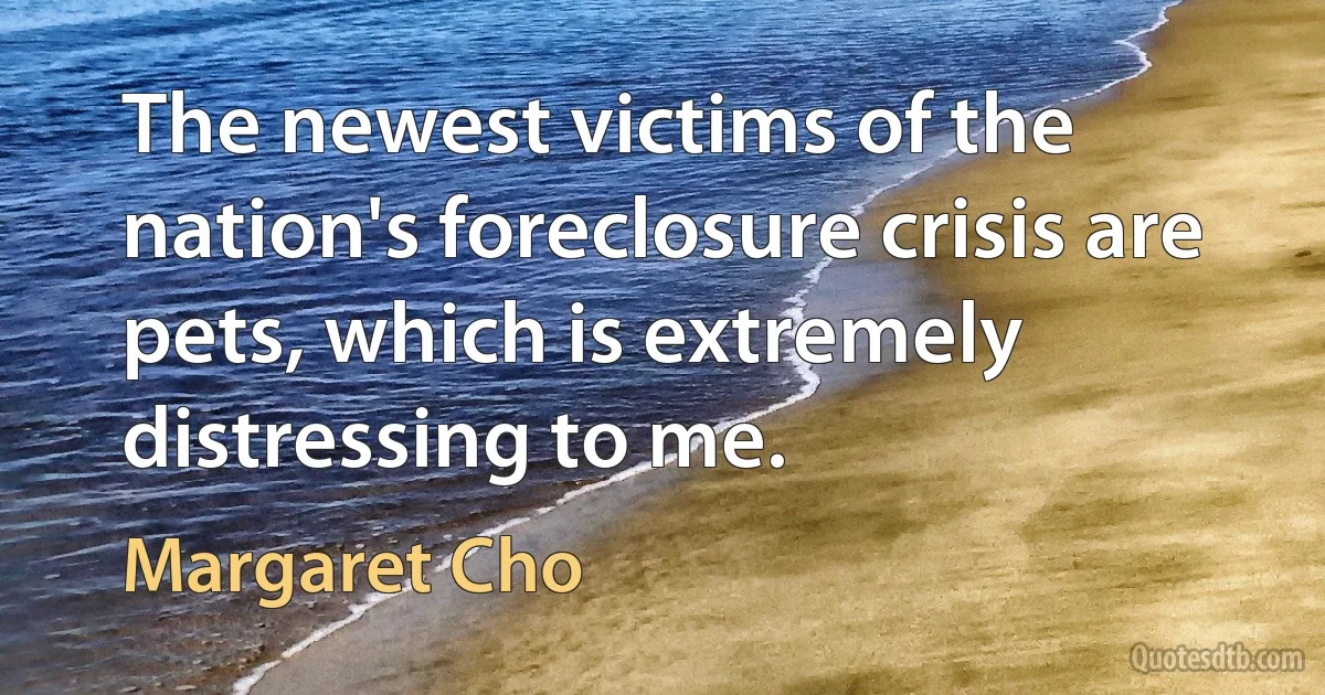 The newest victims of the nation's foreclosure crisis are pets, which is extremely distressing to me. (Margaret Cho)