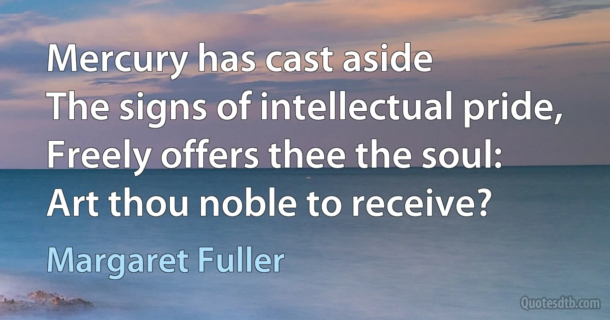 Mercury has cast aside
The signs of intellectual pride,
Freely offers thee the soul:
Art thou noble to receive? (Margaret Fuller)