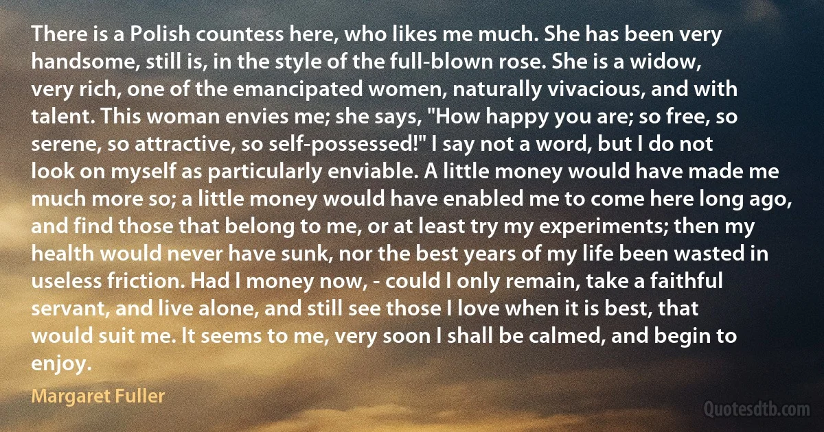 There is a Polish countess here, who likes me much. She has been very handsome, still is, in the style of the full-blown rose. She is a widow, very rich, one of the emancipated women, naturally vivacious, and with talent. This woman envies me; she says, "How happy you are; so free, so serene, so attractive, so self-possessed!" I say not a word, but I do not look on myself as particularly enviable. A little money would have made me much more so; a little money would have enabled me to come here long ago, and find those that belong to me, or at least try my experiments; then my health would never have sunk, nor the best years of my life been wasted in useless friction. Had I money now, - could I only remain, take a faithful servant, and live alone, and still see those I love when it is best, that would suit me. It seems to me, very soon I shall be calmed, and begin to enjoy. (Margaret Fuller)