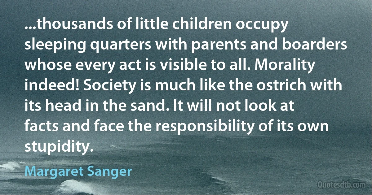 ...thousands of little children occupy sleeping quarters with parents and boarders whose every act is visible to all. Morality indeed! Society is much like the ostrich with its head in the sand. It will not look at facts and face the responsibility of its own stupidity. (Margaret Sanger)