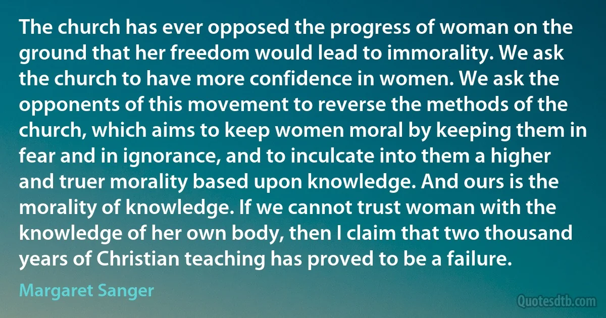 The church has ever opposed the progress of woman on the ground that her freedom would lead to immorality. We ask the church to have more confidence in women. We ask the opponents of this movement to reverse the methods of the church, which aims to keep women moral by keeping them in fear and in ignorance, and to inculcate into them a higher and truer morality based upon knowledge. And ours is the morality of knowledge. If we cannot trust woman with the knowledge of her own body, then I claim that two thousand years of Christian teaching has proved to be a failure. (Margaret Sanger)