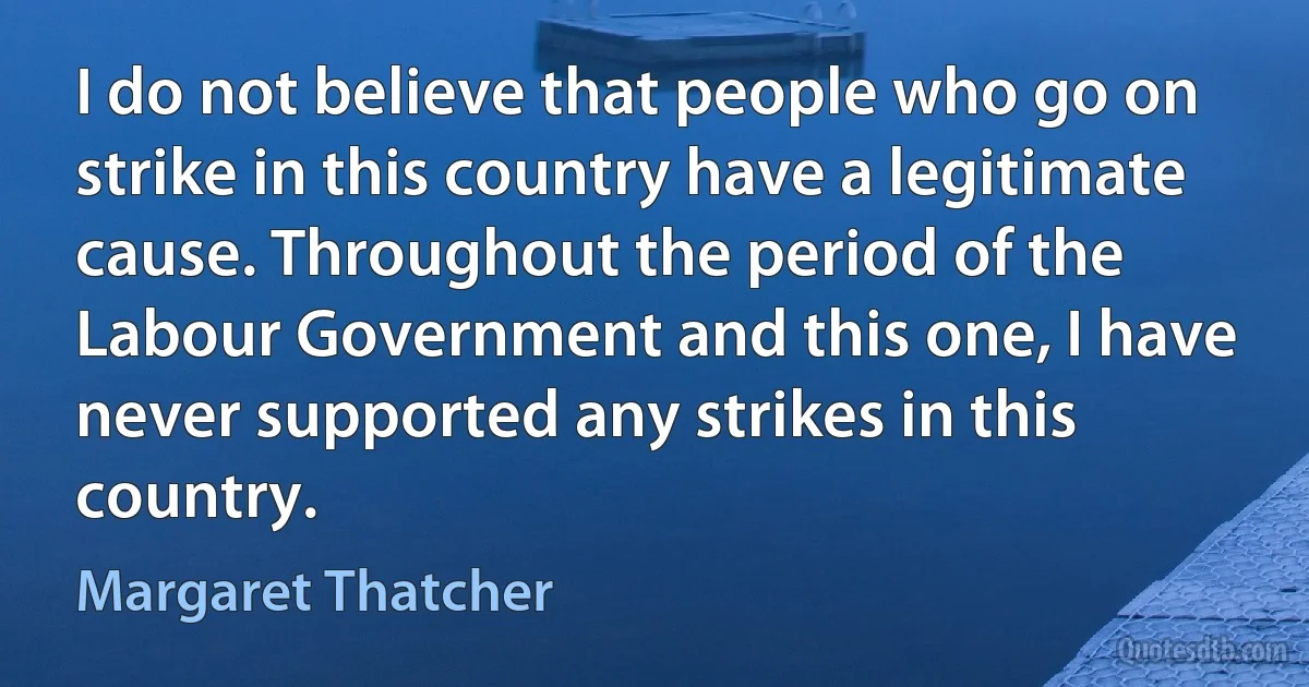 I do not believe that people who go on strike in this country have a legitimate cause. Throughout the period of the Labour Government and this one, I have never supported any strikes in this country. (Margaret Thatcher)