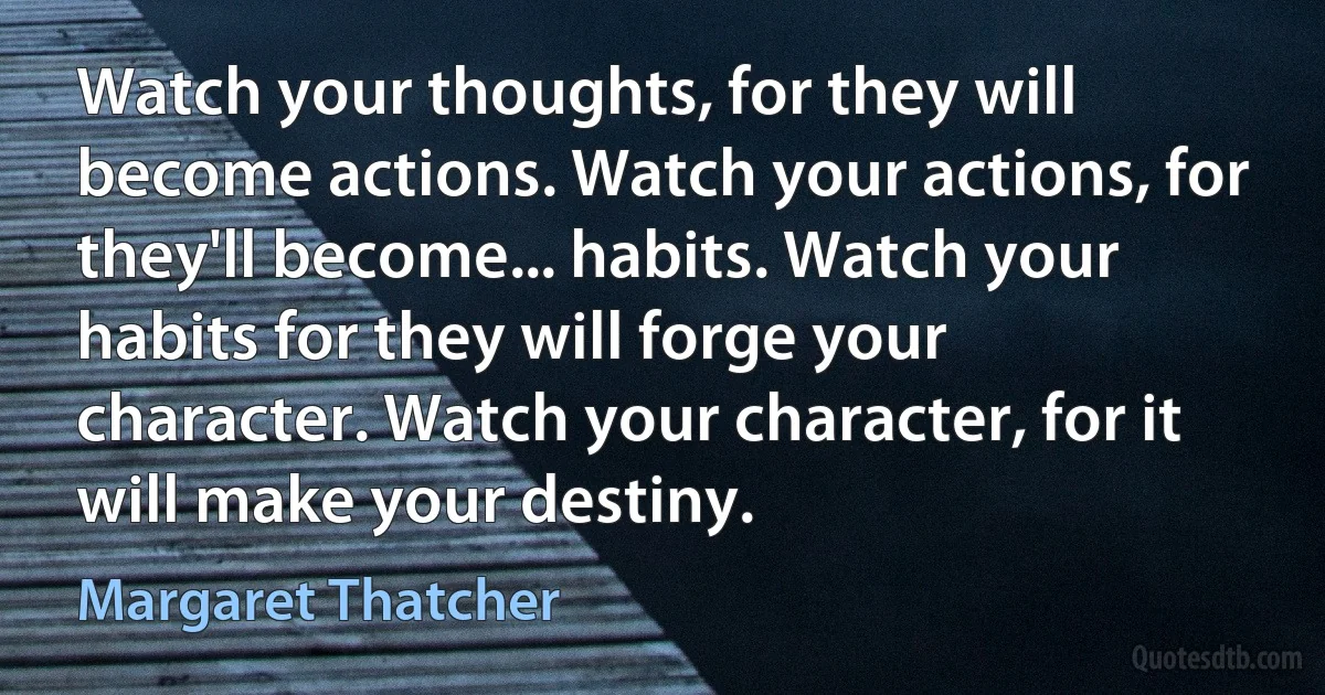 Watch your thoughts, for they will become actions. Watch your actions, for they'll become... habits. Watch your habits for they will forge your character. Watch your character, for it will make your destiny. (Margaret Thatcher)