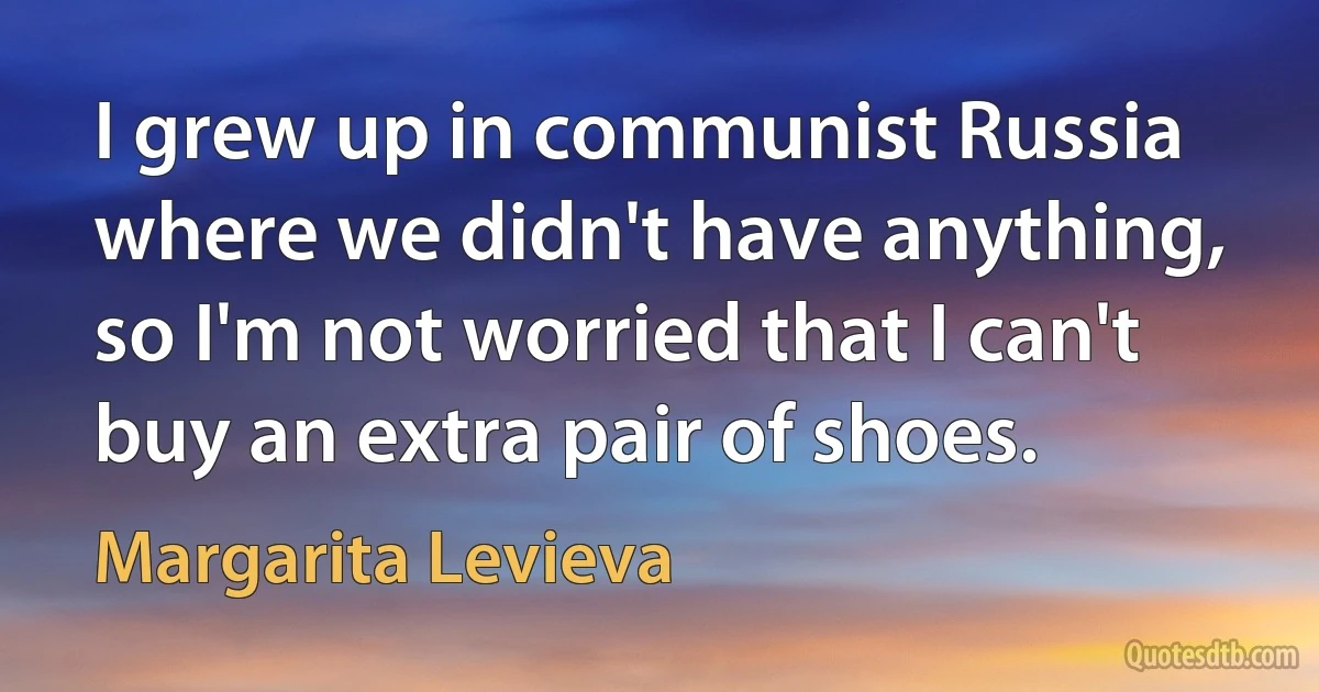 I grew up in communist Russia where we didn't have anything, so I'm not worried that I can't buy an extra pair of shoes. (Margarita Levieva)