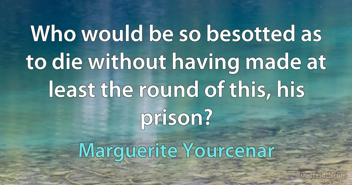 Who would be so besotted as to die without having made at least the round of this, his prison? (Marguerite Yourcenar)