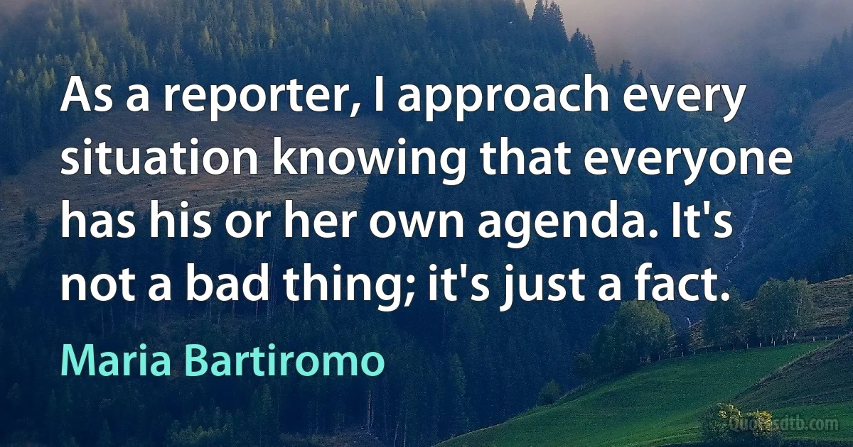 As a reporter, I approach every situation knowing that everyone has his or her own agenda. It's not a bad thing; it's just a fact. (Maria Bartiromo)