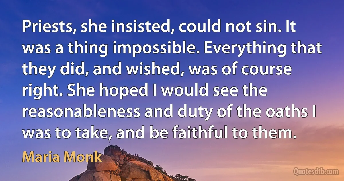 Priests, she insisted, could not sin. It was a thing impossible. Everything that they did, and wished, was of course right. She hoped I would see the reasonableness and duty of the oaths I was to take, and be faithful to them. (Maria Monk)