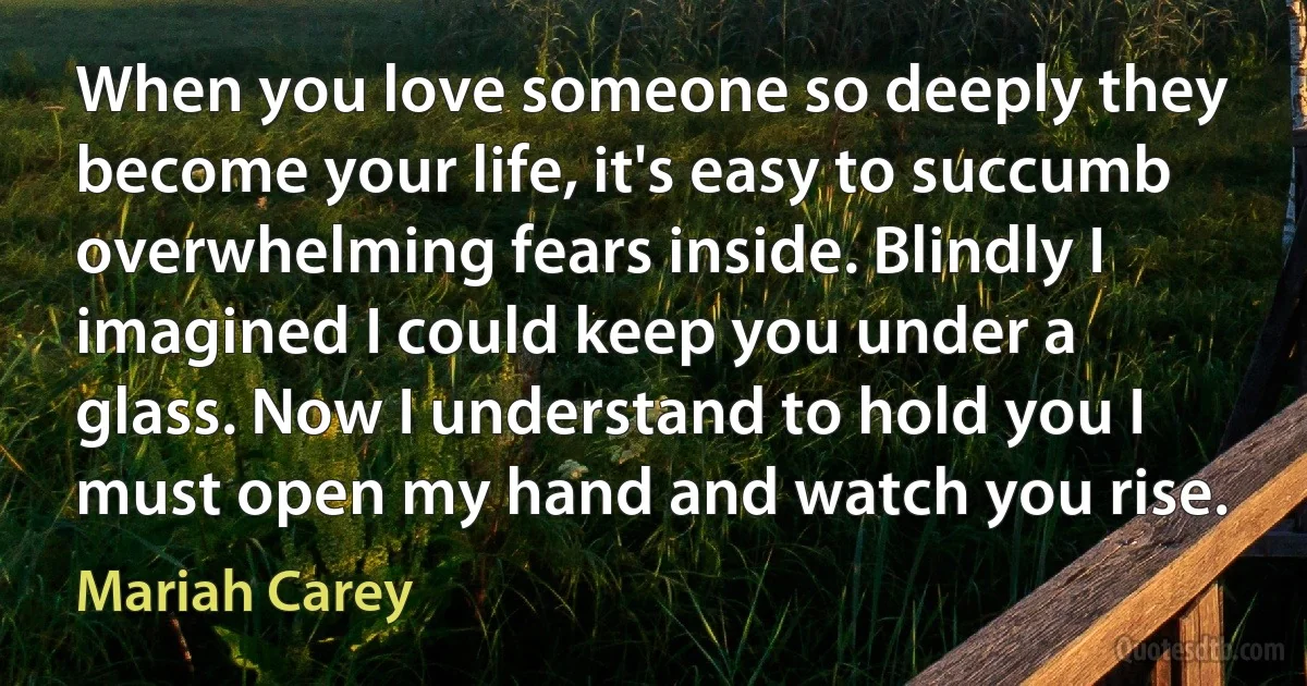 When you love someone so deeply they become your life, it's easy to succumb overwhelming fears inside. Blindly I imagined I could keep you under a glass. Now I understand to hold you I must open my hand and watch you rise. (Mariah Carey)