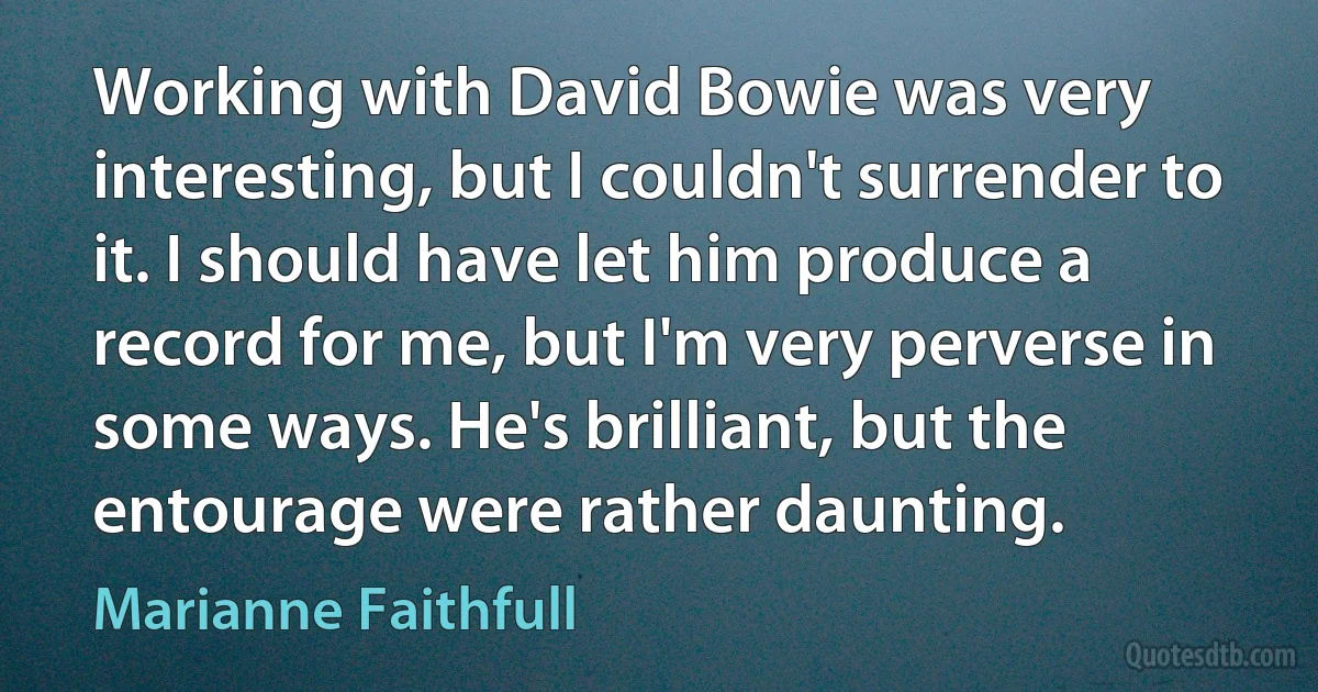 Working with David Bowie was very interesting, but I couldn't surrender to it. I should have let him produce a record for me, but I'm very perverse in some ways. He's brilliant, but the entourage were rather daunting. (Marianne Faithfull)