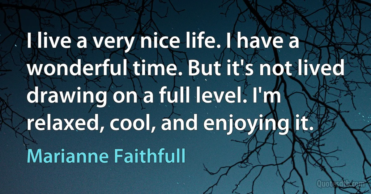 I live a very nice life. I have a wonderful time. But it's not lived drawing on a full level. I'm relaxed, cool, and enjoying it. (Marianne Faithfull)