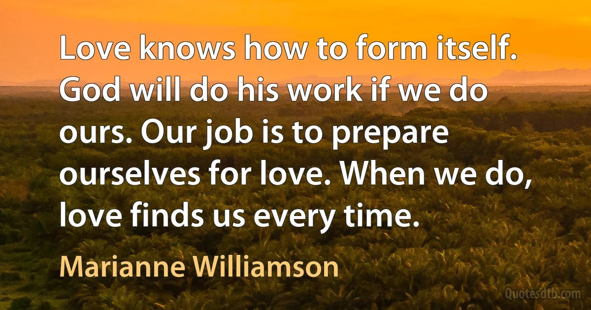 Love knows how to form itself. God will do his work if we do ours. Our job is to prepare ourselves for love. When we do, love finds us every time. (Marianne Williamson)