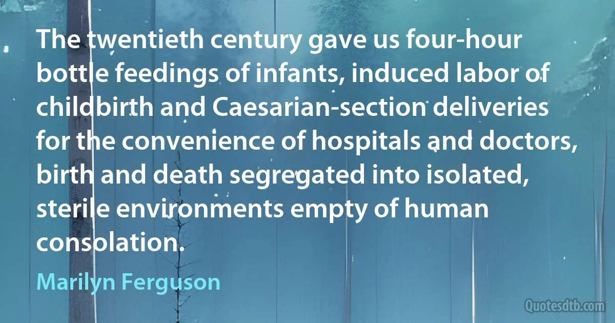 The twentieth century gave us four-hour bottle feedings of infants, induced labor of childbirth and Caesarian-section deliveries for the convenience of hospitals and doctors, birth and death segregated into isolated, sterile environments empty of human consolation. (Marilyn Ferguson)