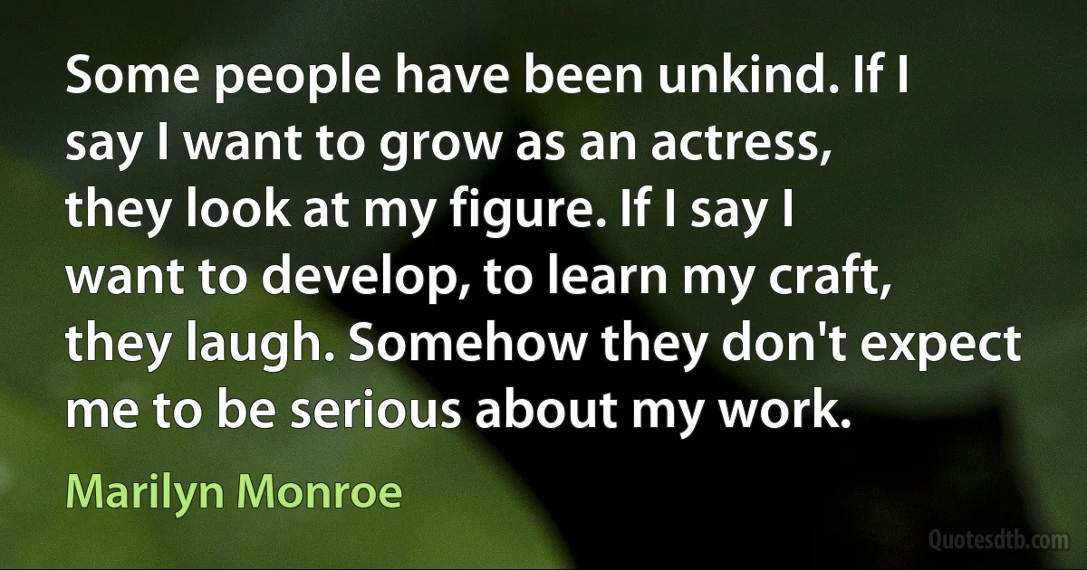 Some people have been unkind. If I say I want to grow as an actress, they look at my figure. If I say I want to develop, to learn my craft, they laugh. Somehow they don't expect me to be serious about my work. (Marilyn Monroe)