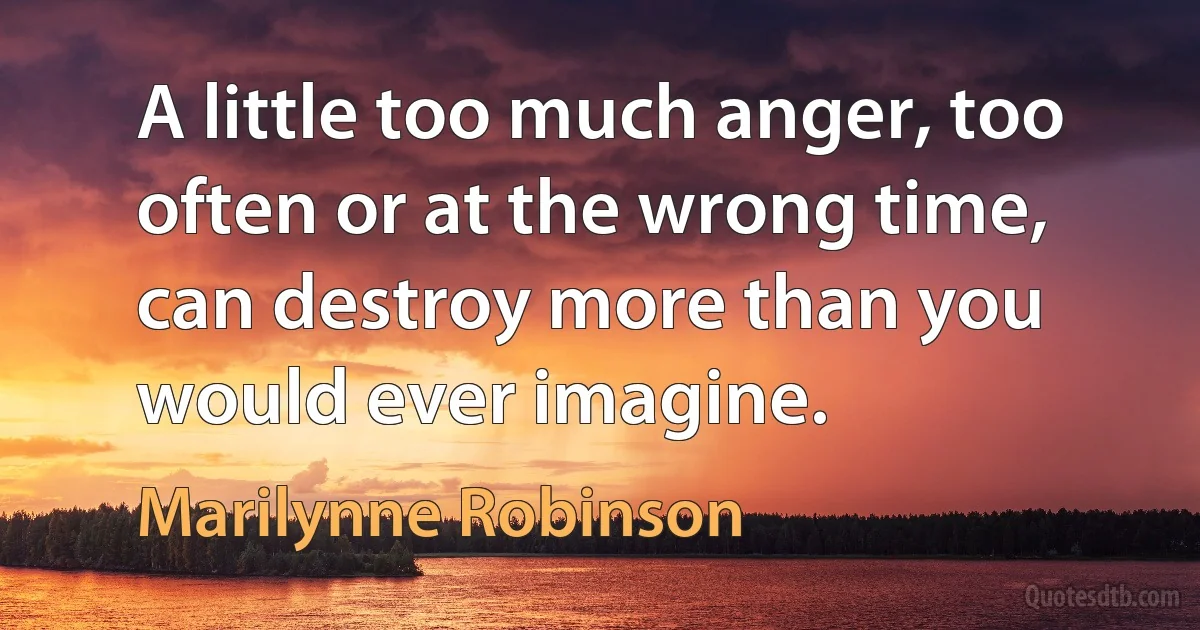 A little too much anger, too often or at the wrong time, can destroy more than you would ever imagine. (Marilynne Robinson)