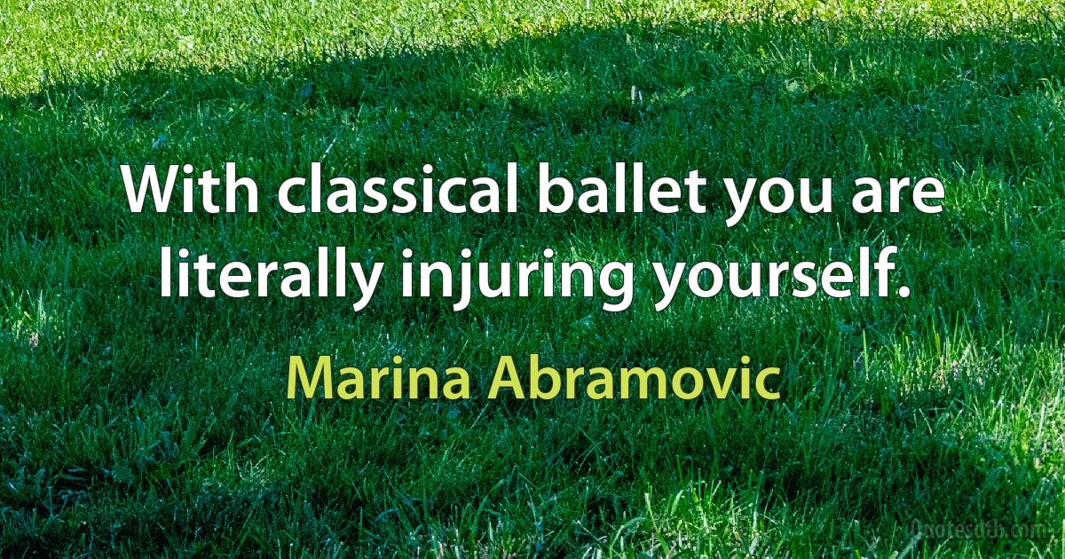 With classical ballet you are literally injuring yourself. (Marina Abramovic)