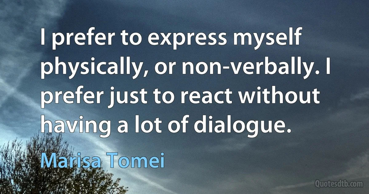 I prefer to express myself physically, or non-verbally. I prefer just to react without having a lot of dialogue. (Marisa Tomei)