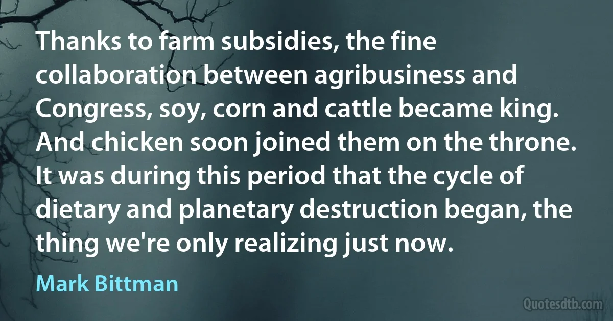 Thanks to farm subsidies, the fine collaboration between agribusiness and Congress, soy, corn and cattle became king. And chicken soon joined them on the throne. It was during this period that the cycle of dietary and planetary destruction began, the thing we're only realizing just now. (Mark Bittman)