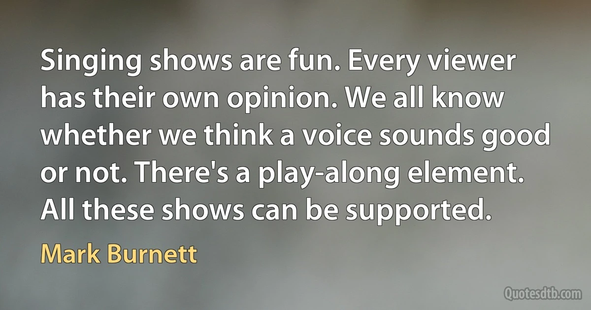 Singing shows are fun. Every viewer has their own opinion. We all know whether we think a voice sounds good or not. There's a play-along element. All these shows can be supported. (Mark Burnett)