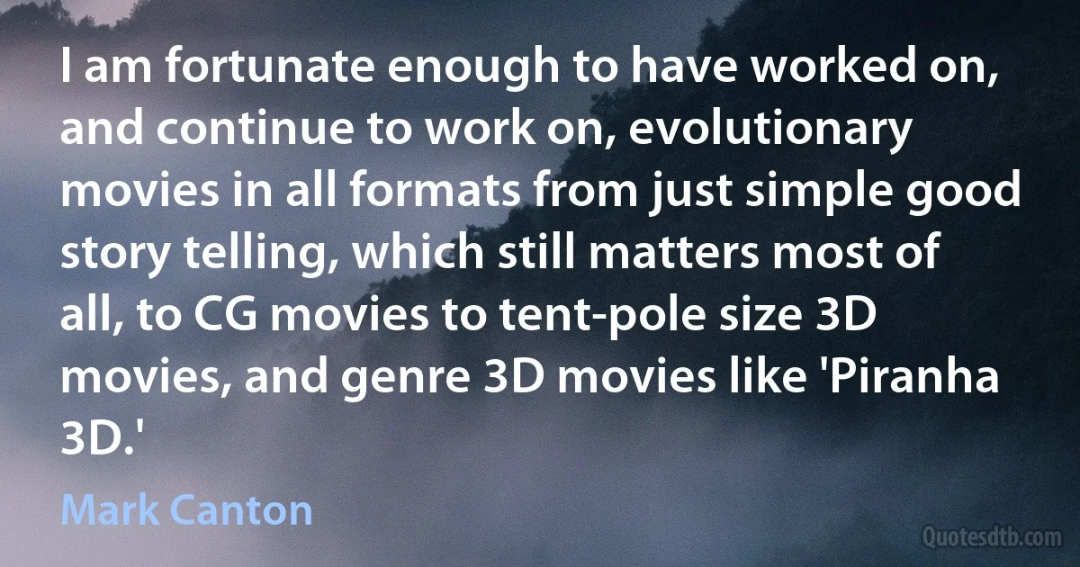 I am fortunate enough to have worked on, and continue to work on, evolutionary movies in all formats from just simple good story telling, which still matters most of all, to CG movies to tent-pole size 3D movies, and genre 3D movies like 'Piranha 3D.' (Mark Canton)