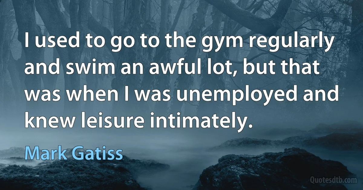 I used to go to the gym regularly and swim an awful lot, but that was when I was unemployed and knew leisure intimately. (Mark Gatiss)