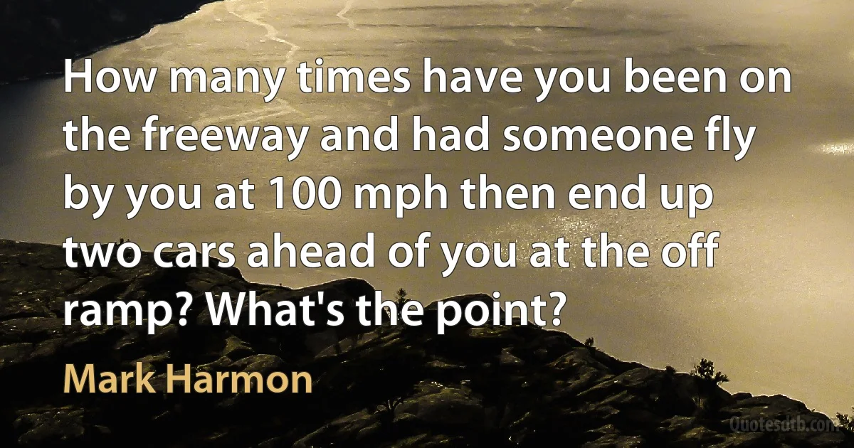 How many times have you been on the freeway and had someone fly by you at 100 mph then end up two cars ahead of you at the off ramp? What's the point? (Mark Harmon)