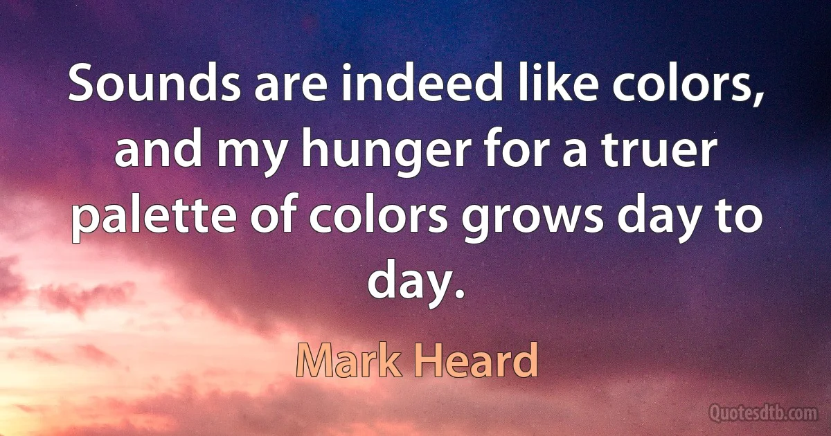 Sounds are indeed like colors, and my hunger for a truer palette of colors grows day to day. (Mark Heard)