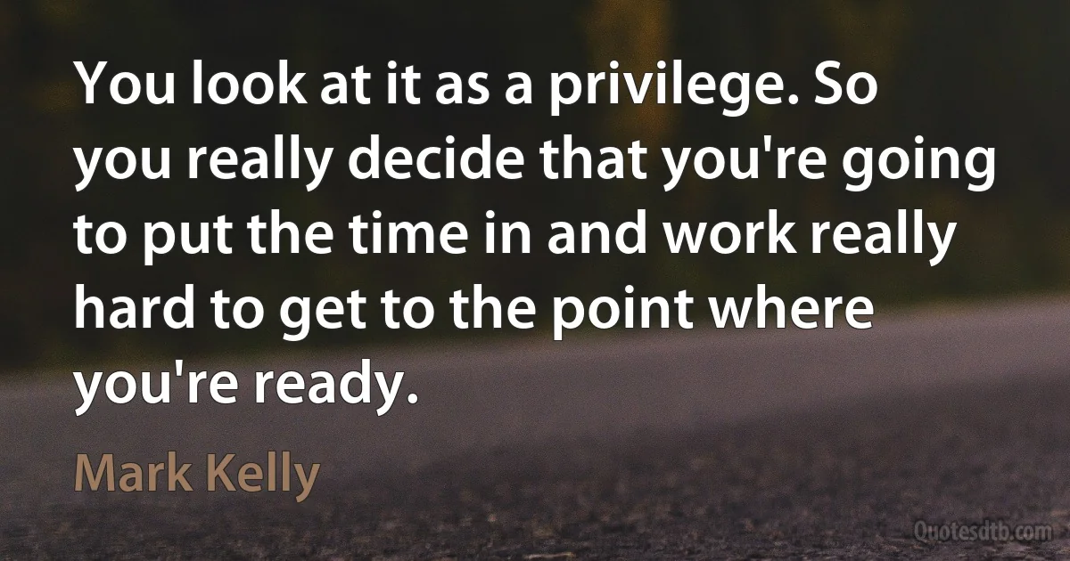 You look at it as a privilege. So you really decide that you're going to put the time in and work really hard to get to the point where you're ready. (Mark Kelly)