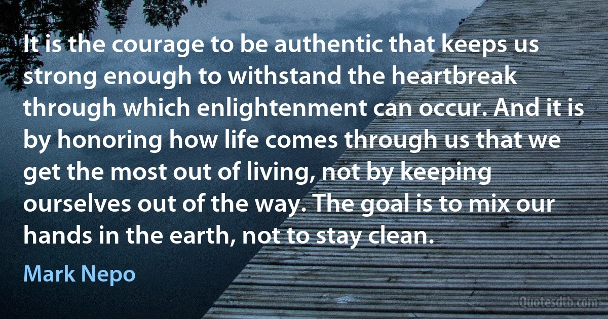 It is the courage to be authentic that keeps us strong enough to withstand the heartbreak through which enlightenment can occur. And it is by honoring how life comes through us that we get the most out of living, not by keeping ourselves out of the way. The goal is to mix our hands in the earth, not to stay clean. (Mark Nepo)