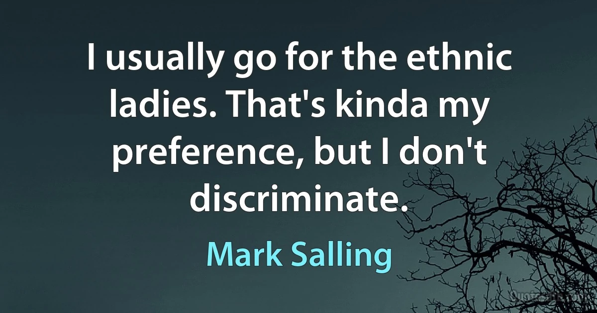 I usually go for the ethnic ladies. That's kinda my preference, but I don't discriminate. (Mark Salling)