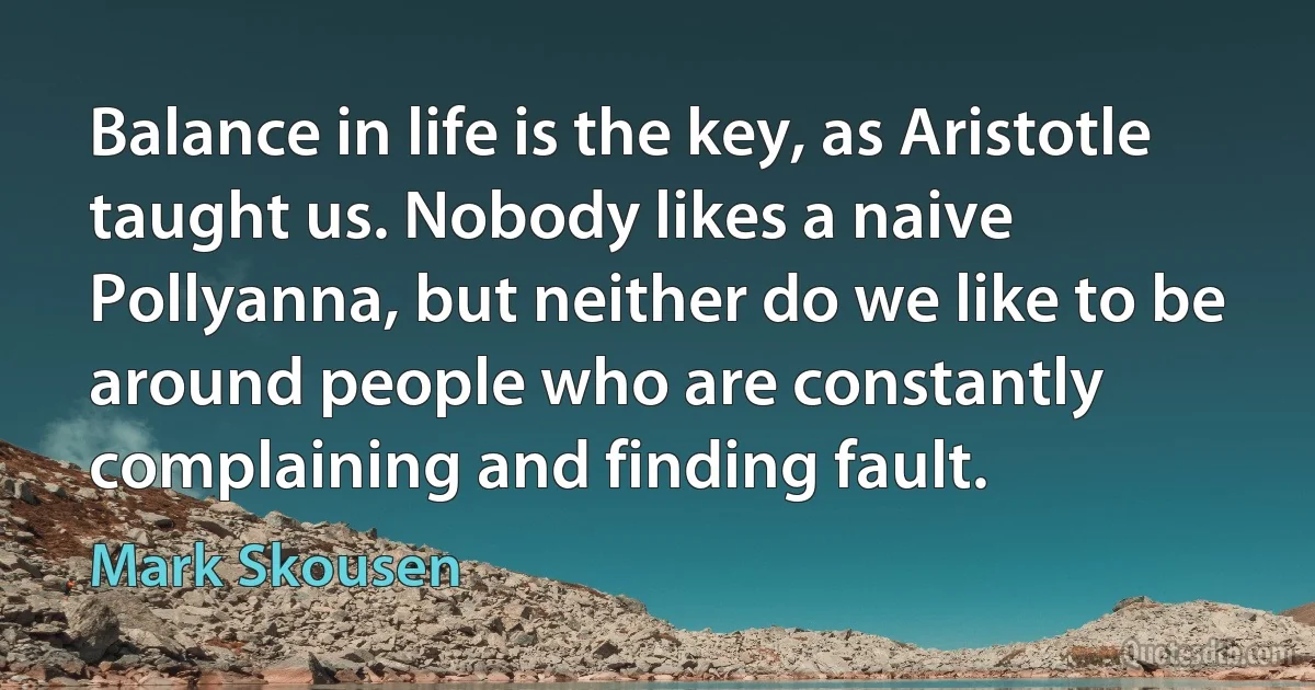 Balance in life is the key, as Aristotle taught us. Nobody likes a naive Pollyanna, but neither do we like to be around people who are constantly complaining and finding fault. (Mark Skousen)