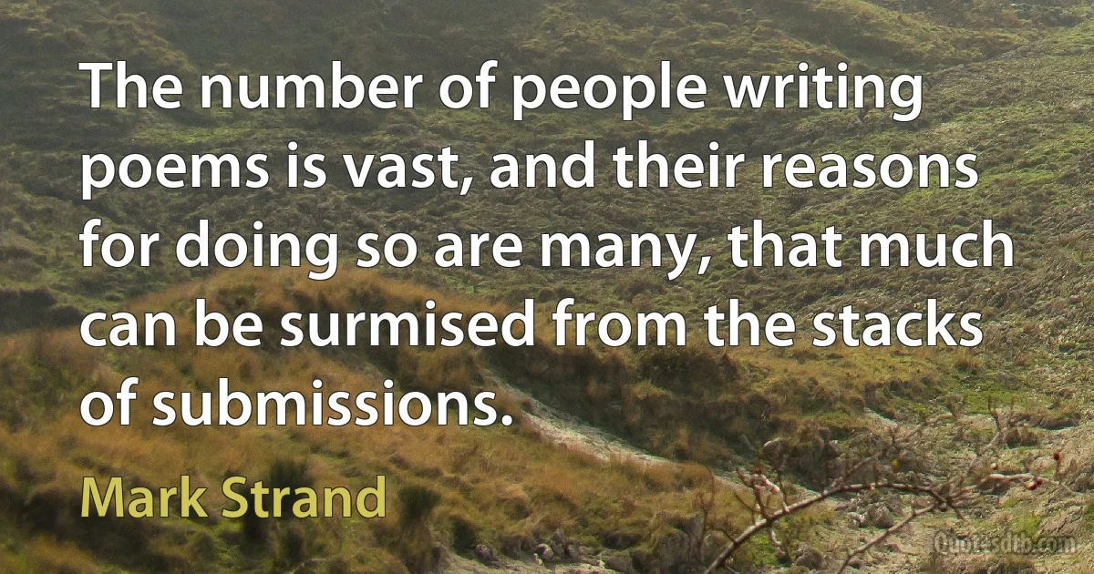 The number of people writing poems is vast, and their reasons for doing so are many, that much can be surmised from the stacks of submissions. (Mark Strand)