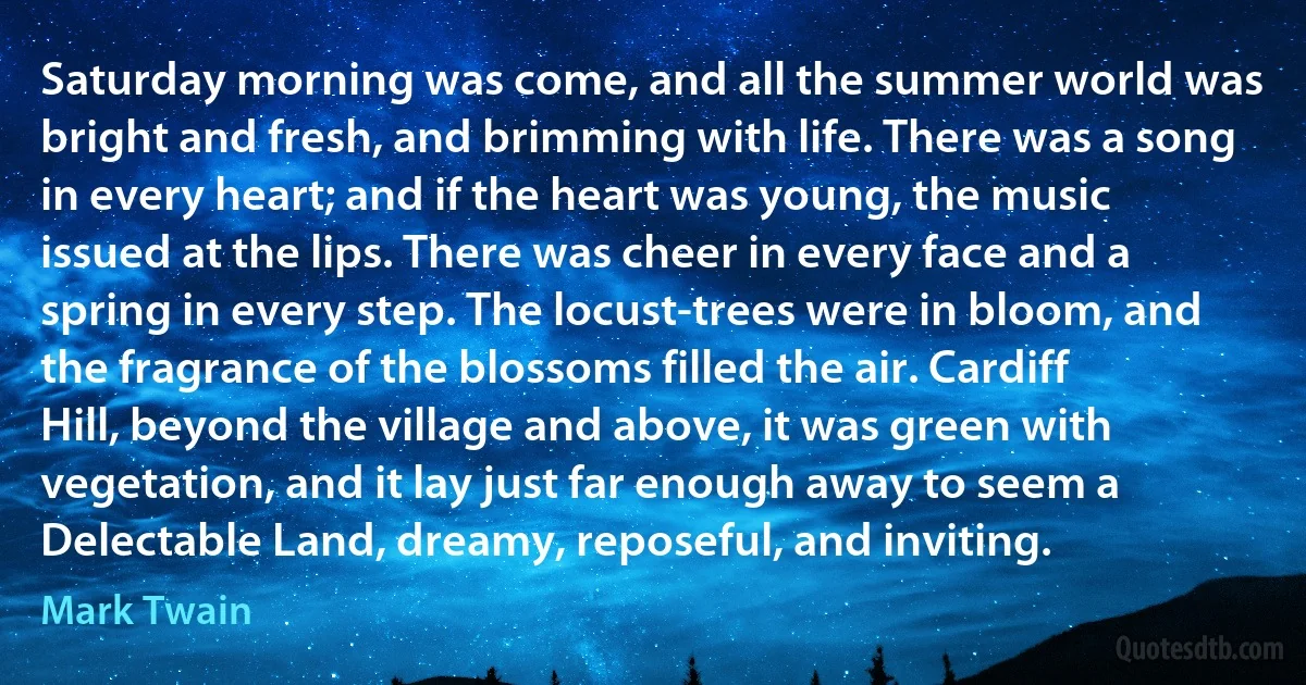 Saturday morning was come, and all the summer world was bright and fresh, and brimming with life. There was a song in every heart; and if the heart was young, the music issued at the lips. There was cheer in every face and a spring in every step. The locust-trees were in bloom, and the fragrance of the blossoms filled the air. Cardiff Hill, beyond the village and above, it was green with vegetation, and it lay just far enough away to seem a Delectable Land, dreamy, reposeful, and inviting. (Mark Twain)