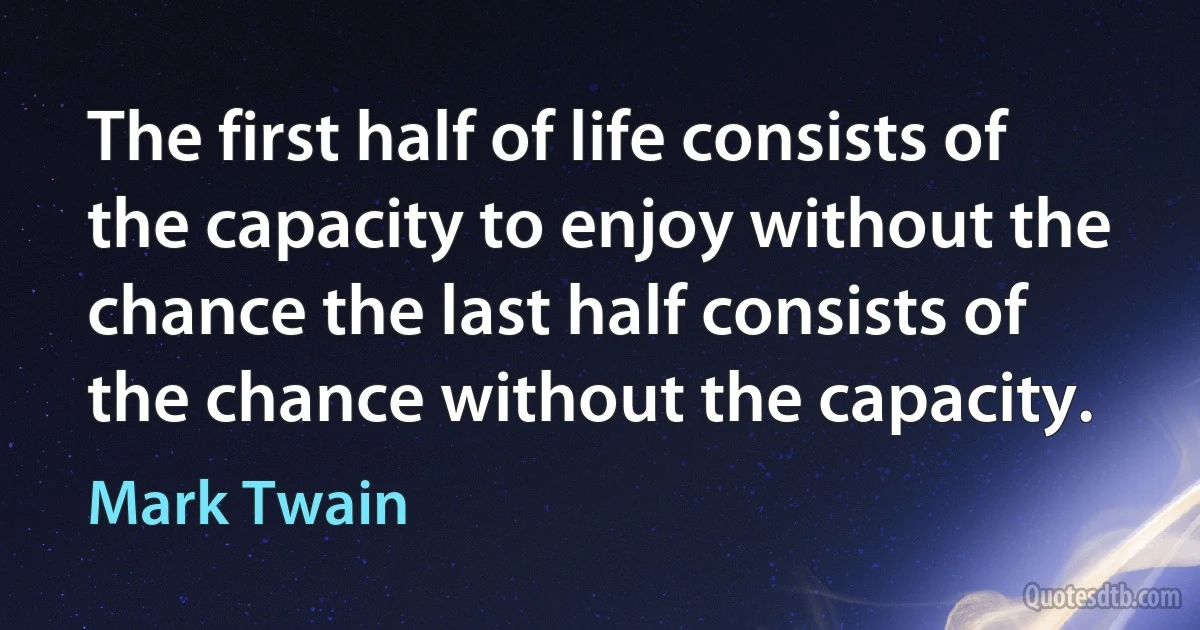 The first half of life consists of the capacity to enjoy without the chance the last half consists of the chance without the capacity. (Mark Twain)