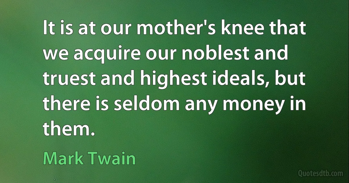 It is at our mother's knee that we acquire our noblest and truest and highest ideals, but there is seldom any money in them. (Mark Twain)