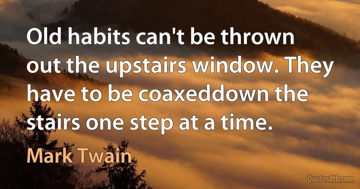 Old habits can't be thrown out the upstairs window. They have to be coaxeddown the stairs one step at a time. (Mark Twain)