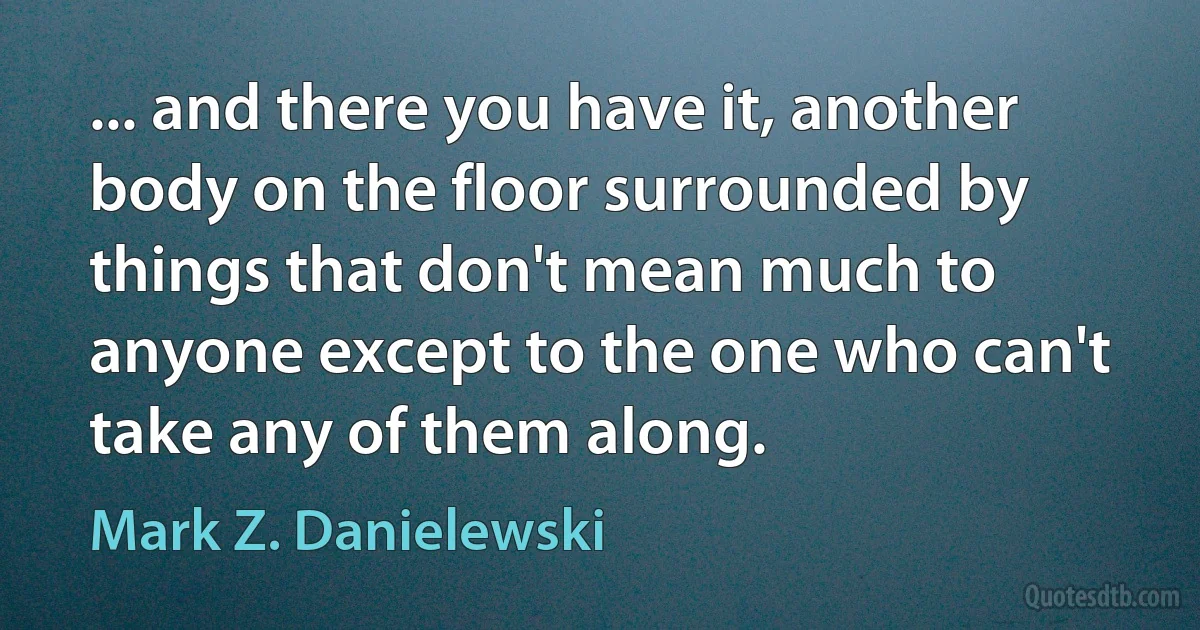 ... and there you have it, another body on the floor surrounded by things that don't mean much to anyone except to the one who can't take any of them along. (Mark Z. Danielewski)