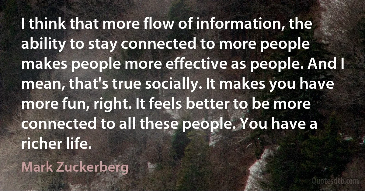 I think that more flow of information, the ability to stay connected to more people makes people more effective as people. And I mean, that's true socially. It makes you have more fun, right. It feels better to be more connected to all these people. You have a richer life. (Mark Zuckerberg)