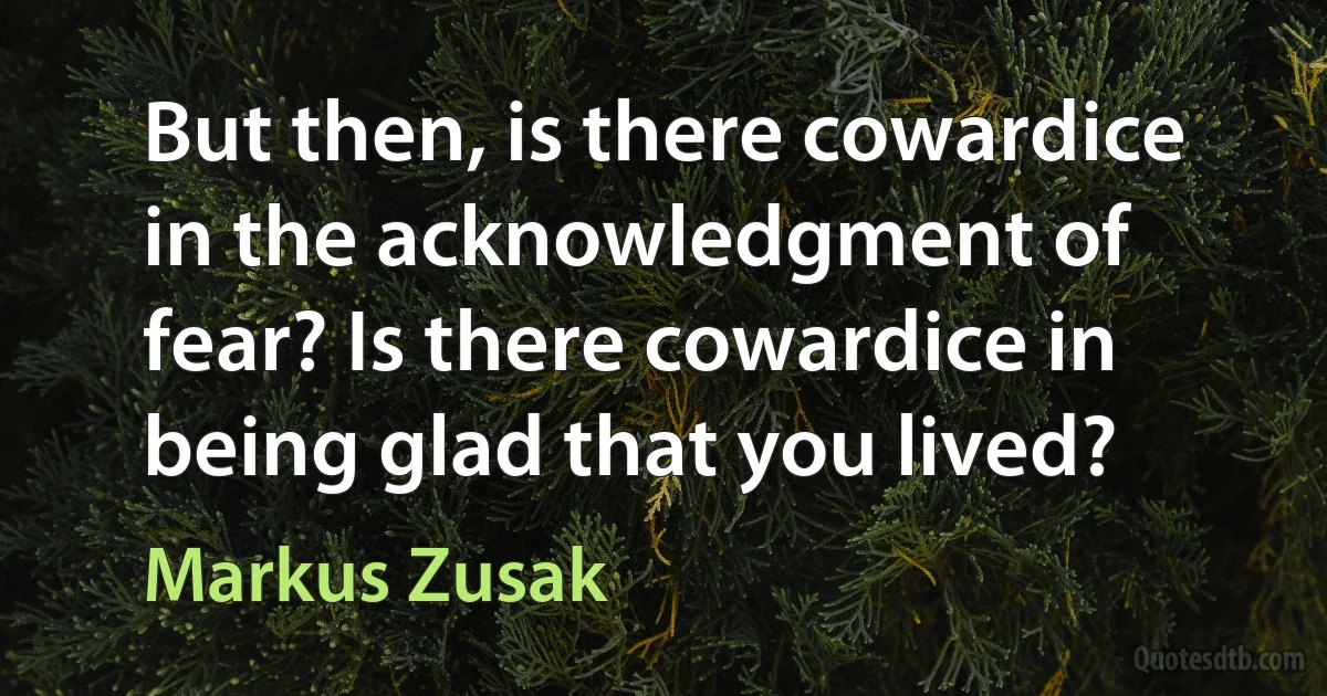 But then, is there cowardice in the acknowledgment of fear? Is there cowardice in being glad that you lived? (Markus Zusak)