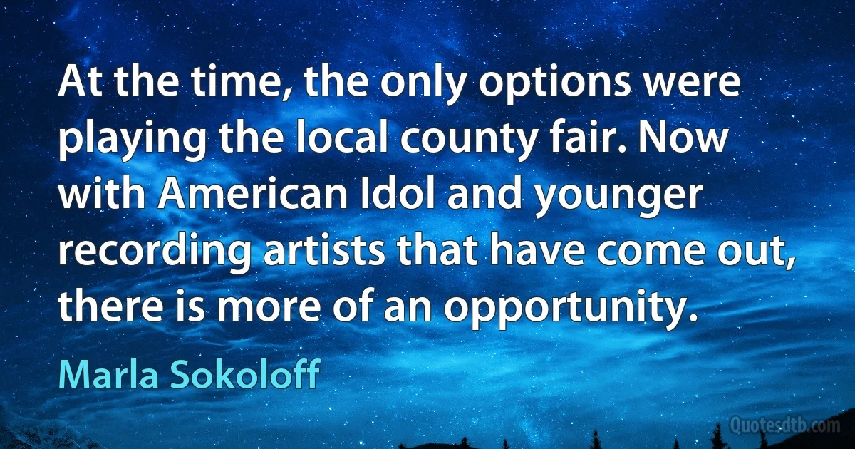 At the time, the only options were playing the local county fair. Now with American Idol and younger recording artists that have come out, there is more of an opportunity. (Marla Sokoloff)