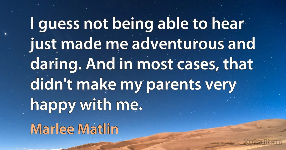 I guess not being able to hear just made me adventurous and daring. And in most cases, that didn't make my parents very happy with me. (Marlee Matlin)