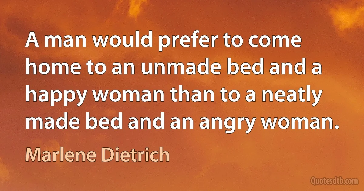 A man would prefer to come home to an unmade bed and a happy woman than to a neatly made bed and an angry woman. (Marlene Dietrich)