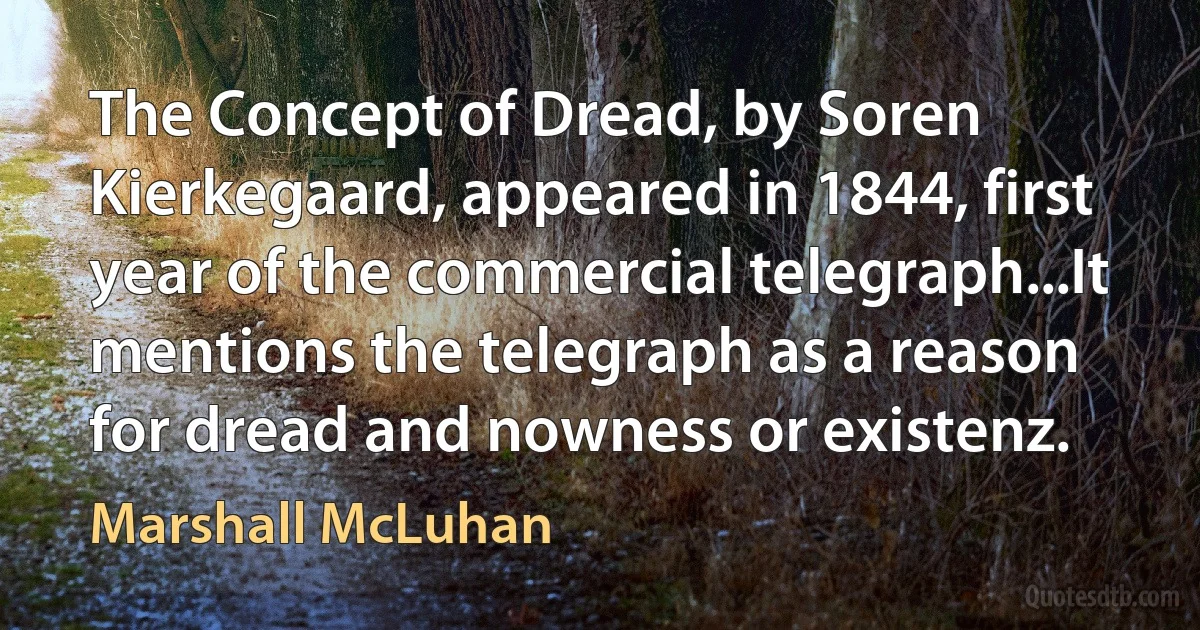 The Concept of Dread, by Soren Kierkegaard, appeared in 1844, first year of the commercial telegraph...It mentions the telegraph as a reason for dread and nowness or existenz. (Marshall McLuhan)