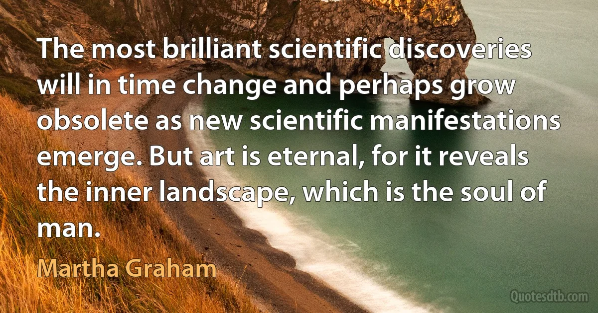 The most brilliant scientific discoveries will in time change and perhaps grow obsolete as new scientific manifestations emerge. But art is eternal, for it reveals the inner landscape, which is the soul of man. (Martha Graham)