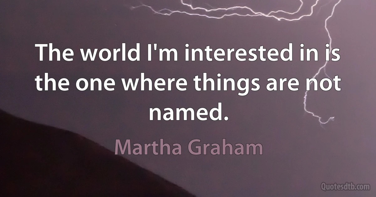 The world I'm interested in is the one where things are not named. (Martha Graham)