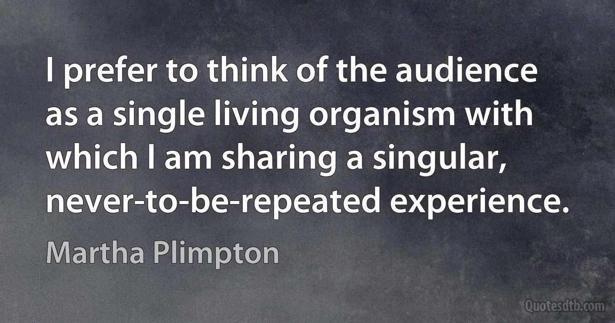 I prefer to think of the audience as a single living organism with which I am sharing a singular, never-to-be-repeated experience. (Martha Plimpton)