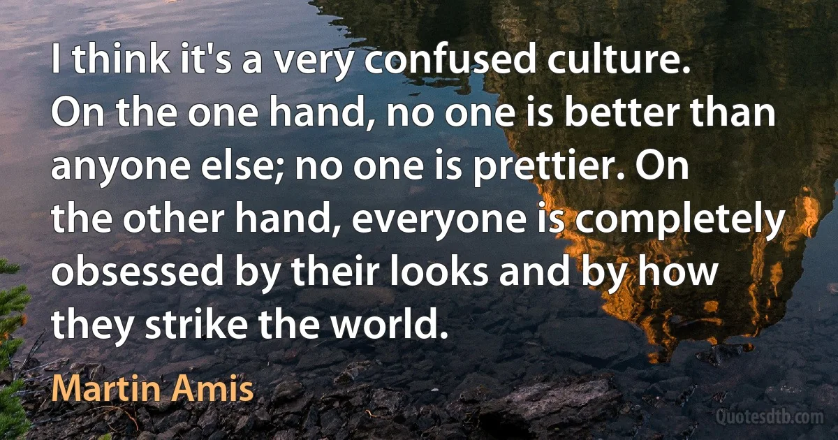 I think it's a very confused culture. On the one hand, no one is better than anyone else; no one is prettier. On the other hand, everyone is completely obsessed by their looks and by how they strike the world. (Martin Amis)