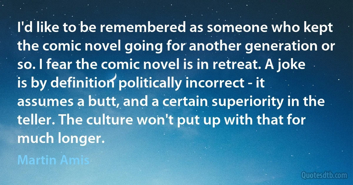 I'd like to be remembered as someone who kept the comic novel going for another generation or so. I fear the comic novel is in retreat. A joke is by definition politically incorrect - it assumes a butt, and a certain superiority in the teller. The culture won't put up with that for much longer. (Martin Amis)